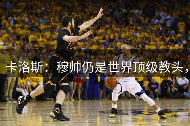 卡洛斯：穆帅仍是世界顶级教头，岁月令他更沉稳老练